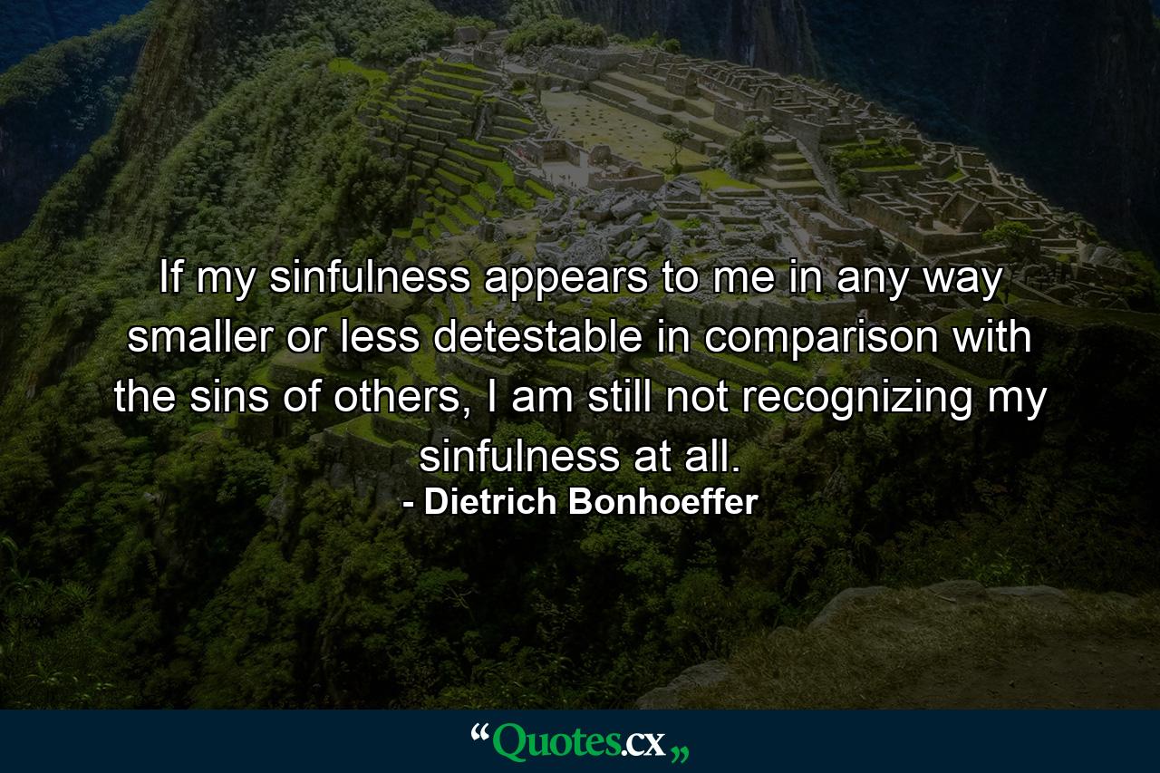 If my sinfulness appears to me in any way smaller or less detestable in comparison with the sins of others, I am still not recognizing my sinfulness at all. - Quote by Dietrich Bonhoeffer