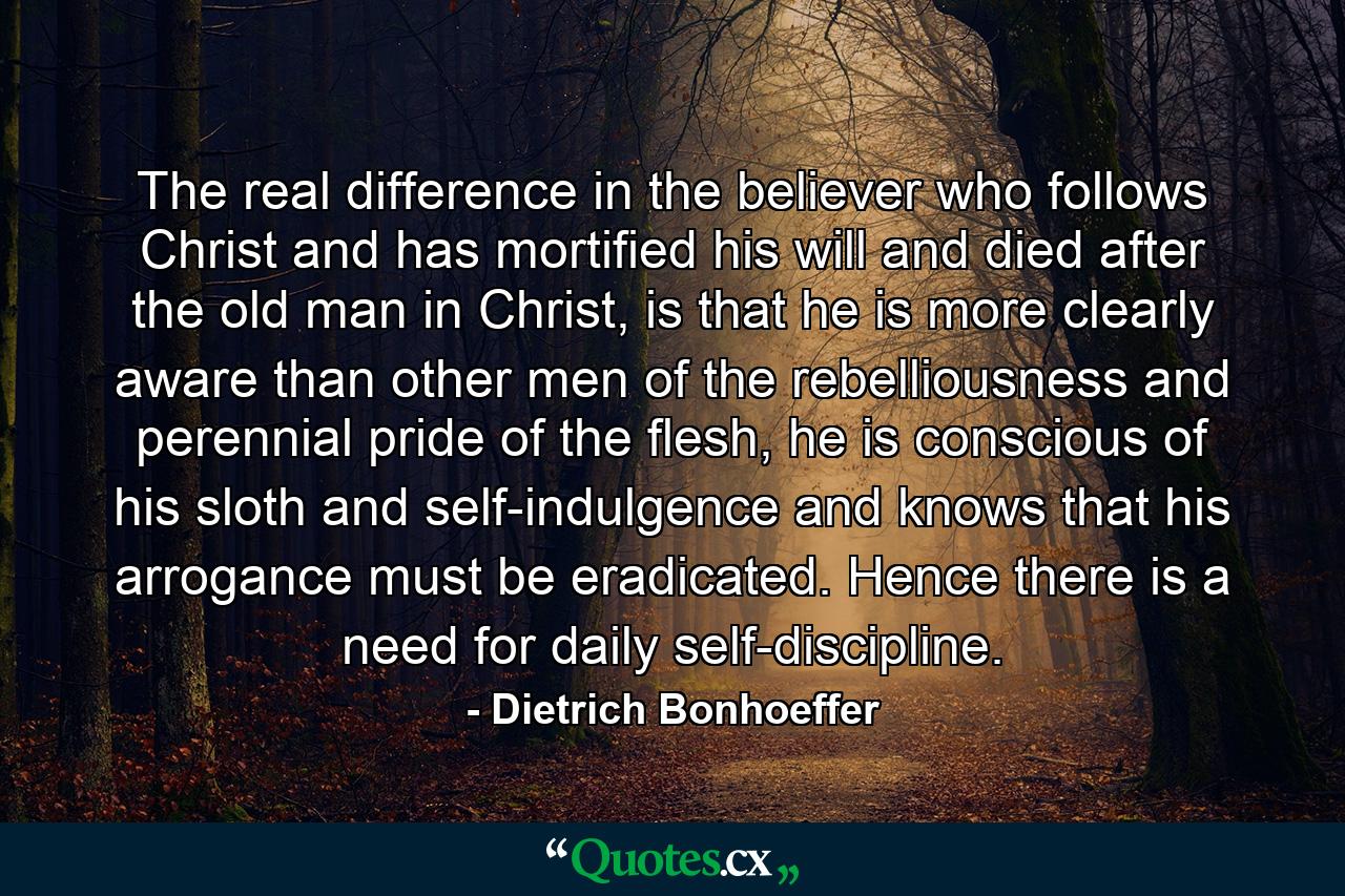 The real difference in the believer who follows Christ and has mortified his will and died after the old man in Christ, is that he is more clearly aware than other men of the rebelliousness and perennial pride of the flesh, he is conscious of his sloth and self-indulgence and knows that his arrogance must be eradicated. Hence there is a need for daily self-discipline. - Quote by Dietrich Bonhoeffer