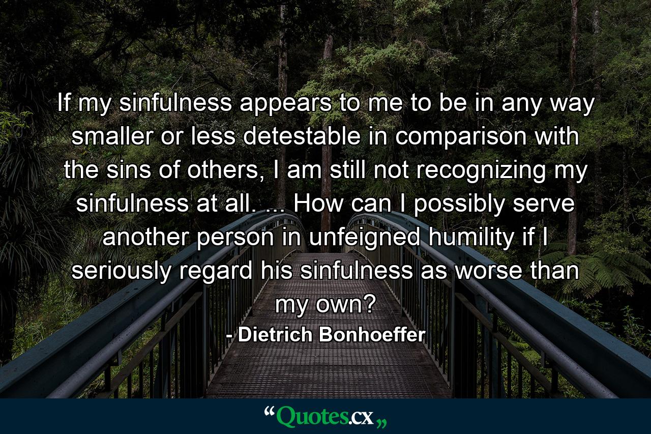 If my sinfulness appears to me to be in any way smaller or less detestable in comparison with the sins of others, I am still not recognizing my sinfulness at all. ... How can I possibly serve another person in unfeigned humility if I seriously regard his sinfulness as worse than my own? - Quote by Dietrich Bonhoeffer