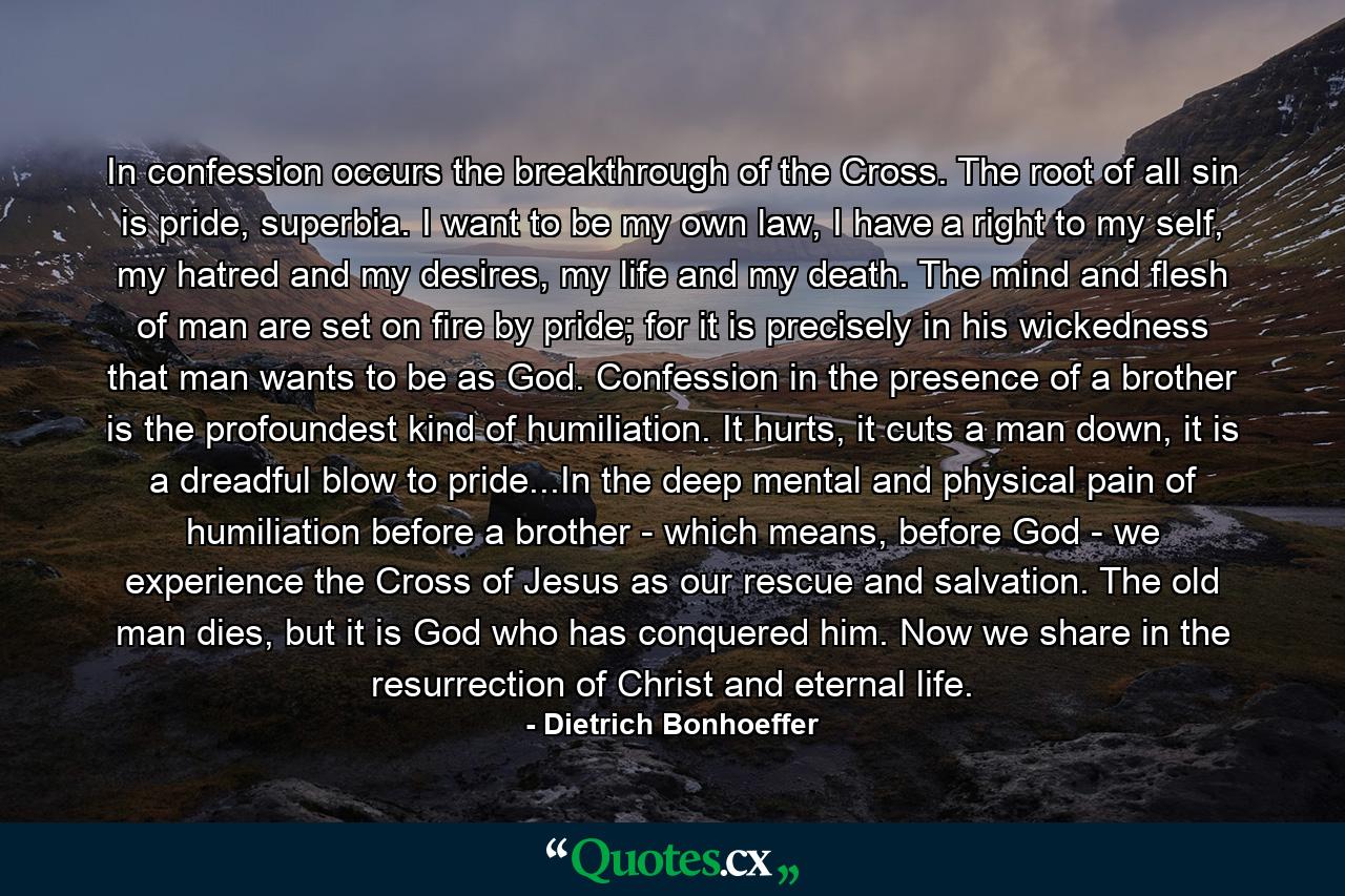 In confession occurs the breakthrough of the Cross. The root of all sin is pride, superbia. I want to be my own law, I have a right to my self, my hatred and my desires, my life and my death. The mind and flesh of man are set on fire by pride; for it is precisely in his wickedness that man wants to be as God. Confession in the presence of a brother is the profoundest kind of humiliation. It hurts, it cuts a man down, it is a dreadful blow to pride...In the deep mental and physical pain of humiliation before a brother - which means, before God - we experience the Cross of Jesus as our rescue and salvation. The old man dies, but it is God who has conquered him. Now we share in the resurrection of Christ and eternal life. - Quote by Dietrich Bonhoeffer