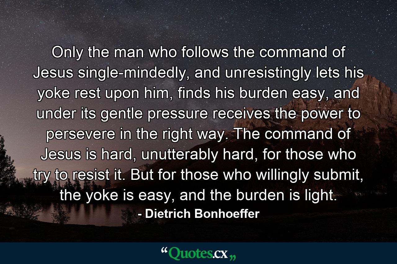 Only the man who follows the command of Jesus single-mindedly, and unresistingly lets his yoke rest upon him, finds his burden easy, and under its gentle pressure receives the power to persevere in the right way. The command of Jesus is hard, unutterably hard, for those who try to resist it. But for those who willingly submit, the yoke is easy, and the burden is light. - Quote by Dietrich Bonhoeffer