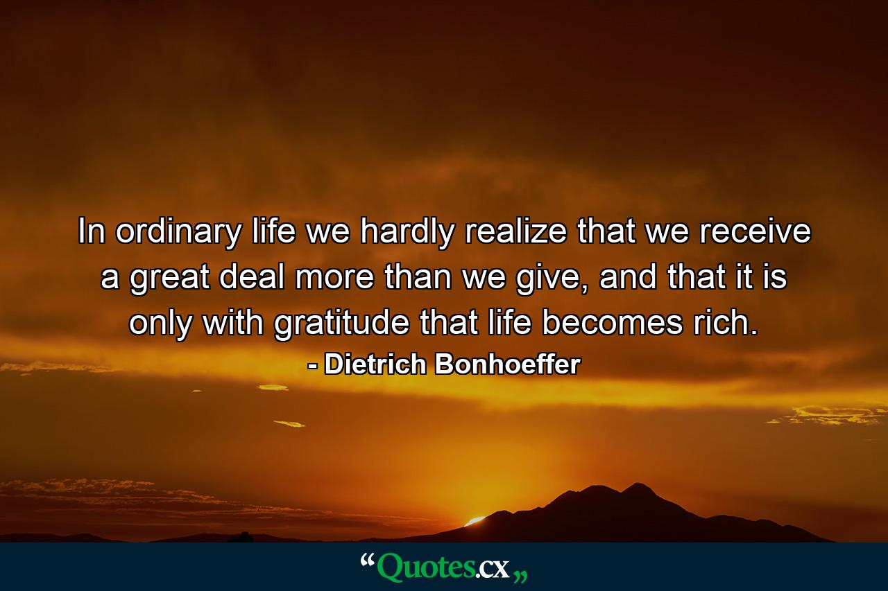 In ordinary life we hardly realize that we receive a great deal more than we give, and that it is only with gratitude that life becomes rich. - Quote by Dietrich Bonhoeffer