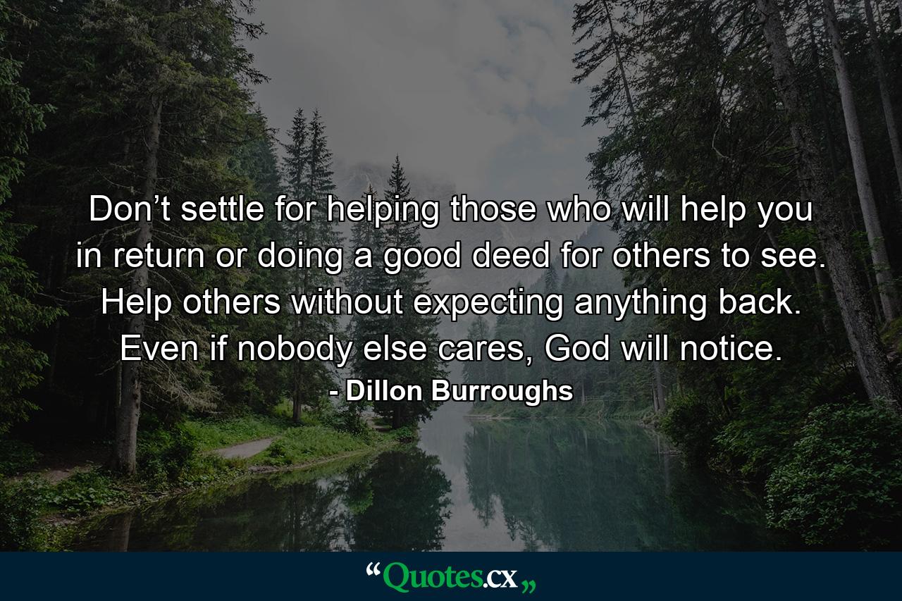 Don’t settle for helping those who will help you in return or doing a good deed for others to see. Help others without expecting anything back. Even if nobody else cares, God will notice. - Quote by Dillon Burroughs