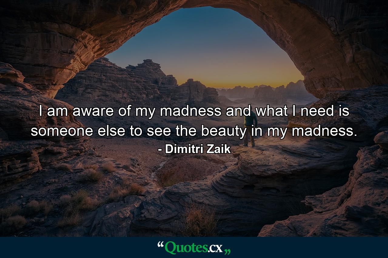 I am aware of my madness and what I need is someone else to see the beauty in my madness. - Quote by Dimitri Zaik