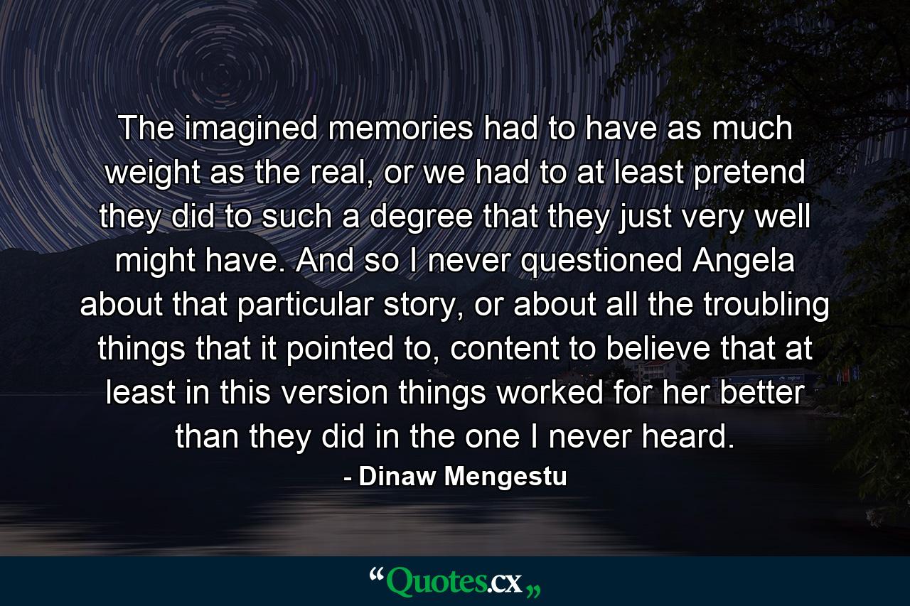 The imagined memories had to have as much weight as the real, or we had to at least pretend they did to such a degree that they just very well might have. And so I never questioned Angela about that particular story, or about all the troubling things that it pointed to, content to believe that at least in this version things worked for her better than they did in the one I never heard. - Quote by Dinaw Mengestu