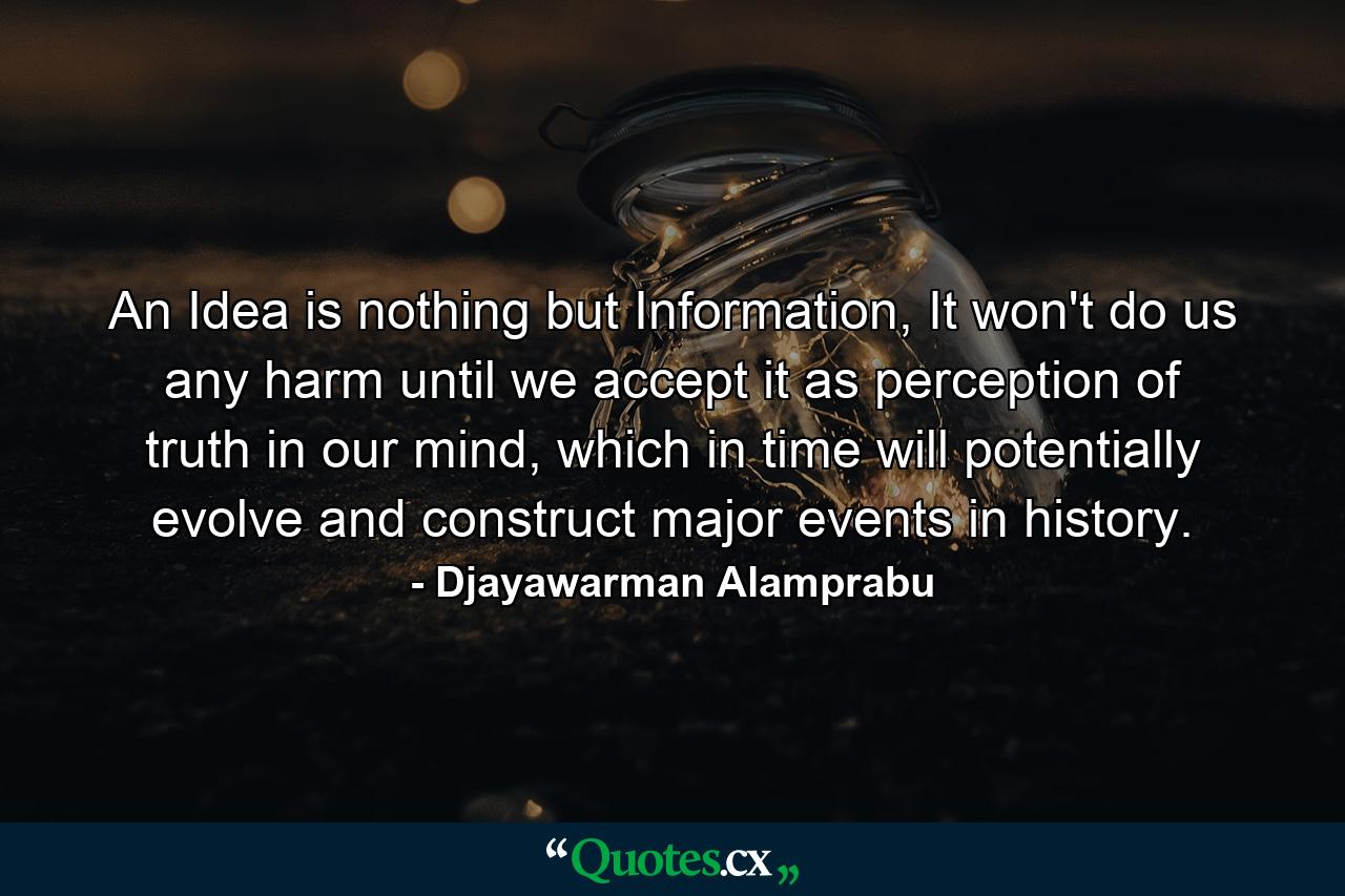 An Idea is nothing but Information, It won't do us any harm until we accept it as perception of truth in our mind, which in time will potentially evolve and construct major events in history. - Quote by Djayawarman Alamprabu