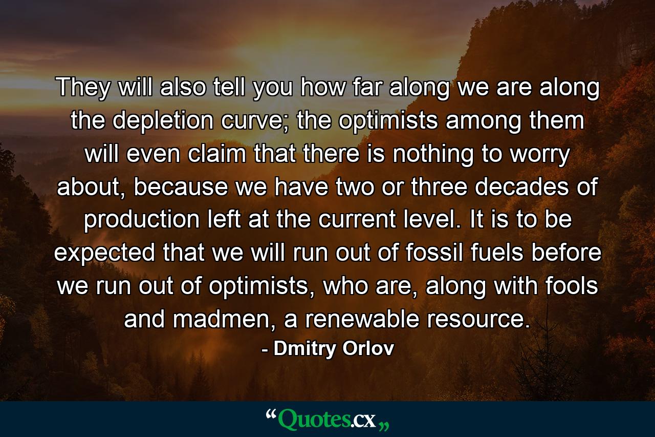 They will also tell you how far along we are along the depletion curve; the optimists among them will even claim that there is nothing to worry about, because we have two or three decades of production left at the current level. It is to be expected that we will run out of fossil fuels before we run out of optimists, who are, along with fools and madmen, a renewable resource. - Quote by Dmitry Orlov