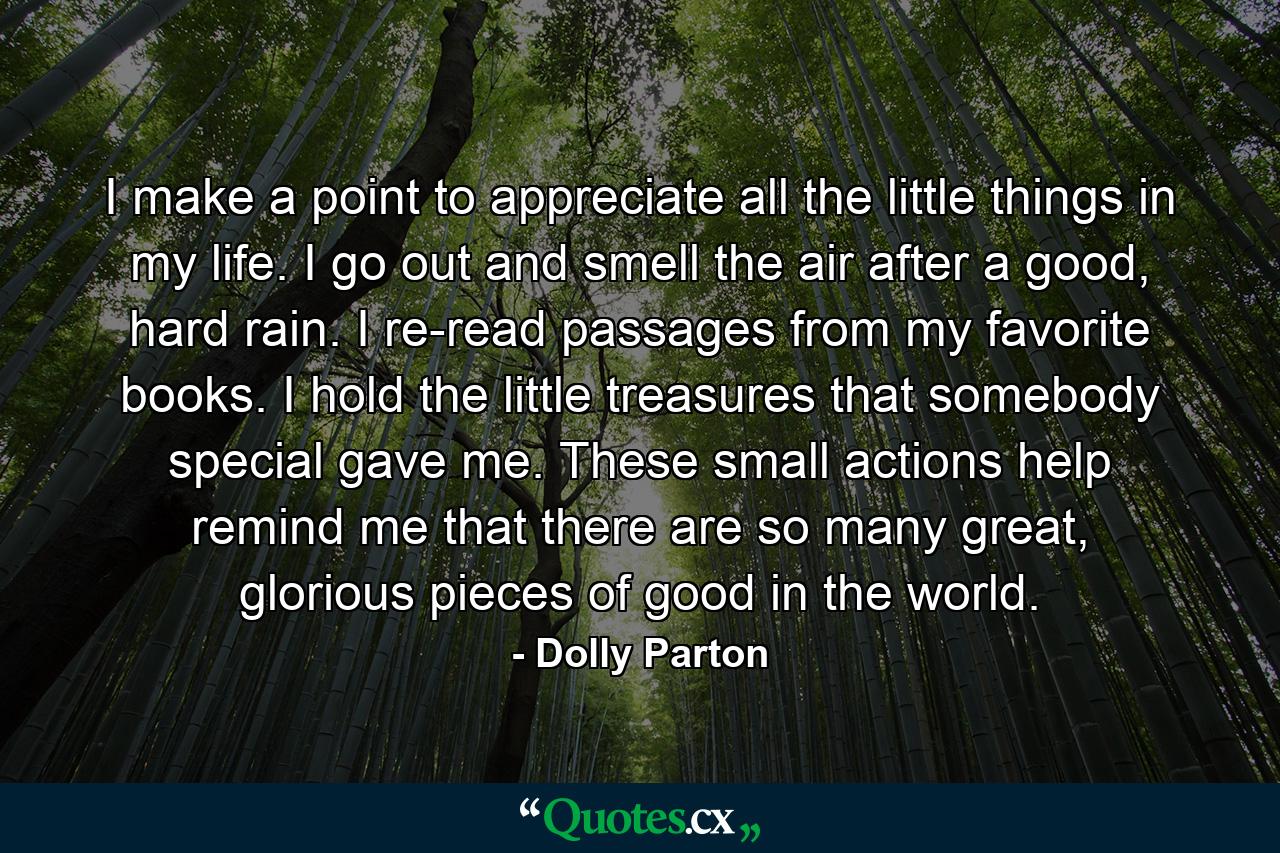 I make a point to appreciate all the little things in my life. I go out and smell the air after a good, hard rain. I re-read passages from my favorite books. I hold the little treasures that somebody special gave me. These small actions help remind me that there are so many great, glorious pieces of good in the world. - Quote by Dolly Parton