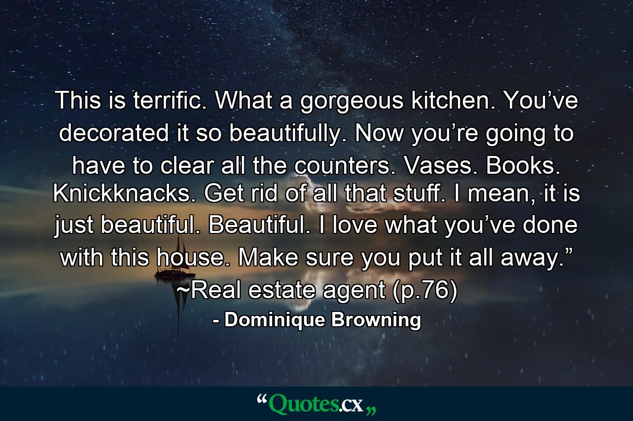 This is terrific. What a gorgeous kitchen. You’ve decorated it so beautifully. Now you’re going to have to clear all the counters. Vases. Books. Knickknacks. Get rid of all that stuff. I mean, it is just beautiful. Beautiful. I love what you’ve done with this house. Make sure you put it all away.” ~Real estate agent (p.76) - Quote by Dominique Browning