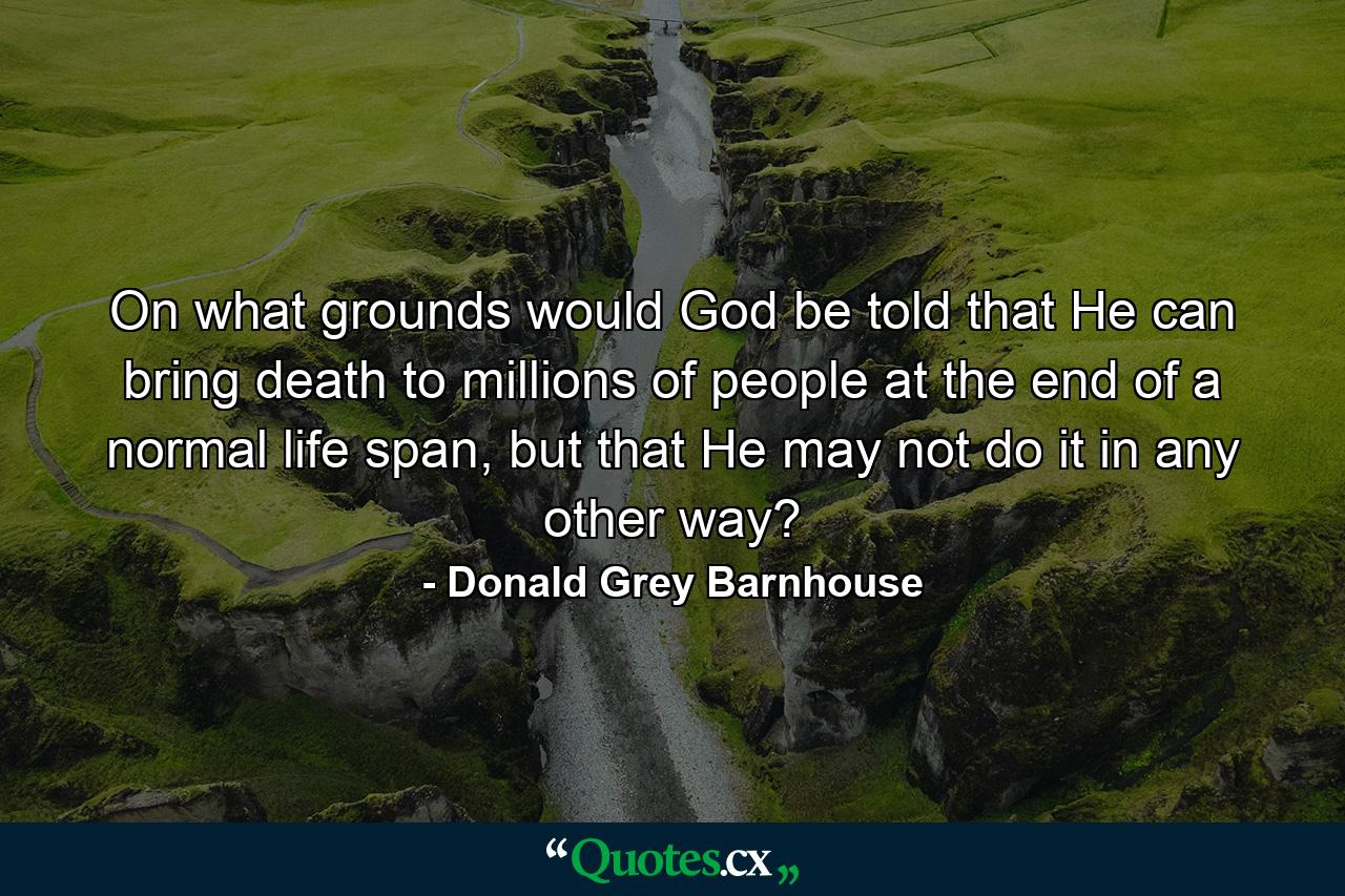 On what grounds would God be told that He can bring death to millions of people at the end of a normal life span, but that He may not do it in any other way? - Quote by Donald Grey Barnhouse