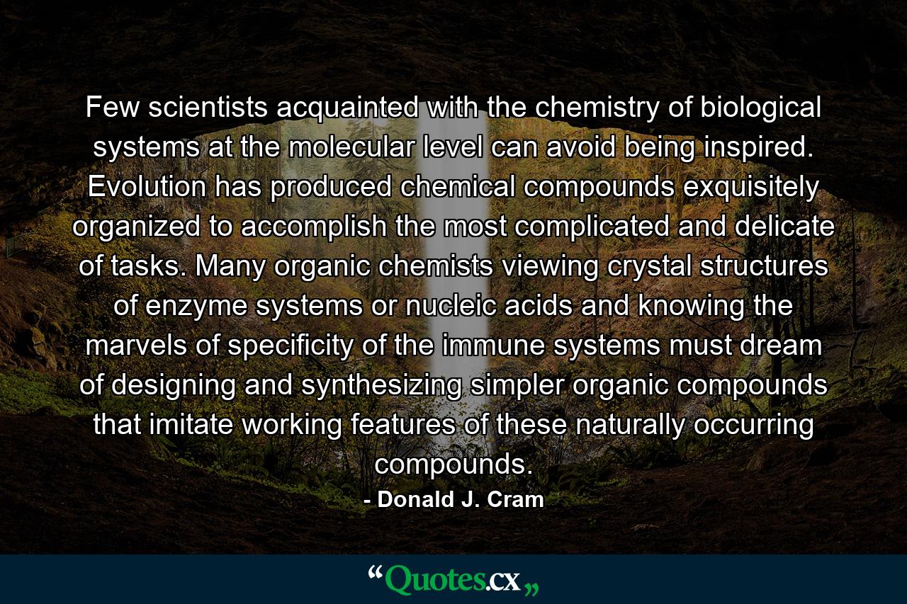 Few scientists acquainted with the chemistry of biological systems at the molecular level can avoid being inspired. Evolution has produced chemical compounds exquisitely organized to accomplish the most complicated and delicate of tasks. Many organic chemists viewing crystal structures of enzyme systems or nucleic acids and knowing the marvels of specificity of the immune systems must dream of designing and synthesizing simpler organic compounds that imitate working features of these naturally occurring compounds. - Quote by Donald J. Cram