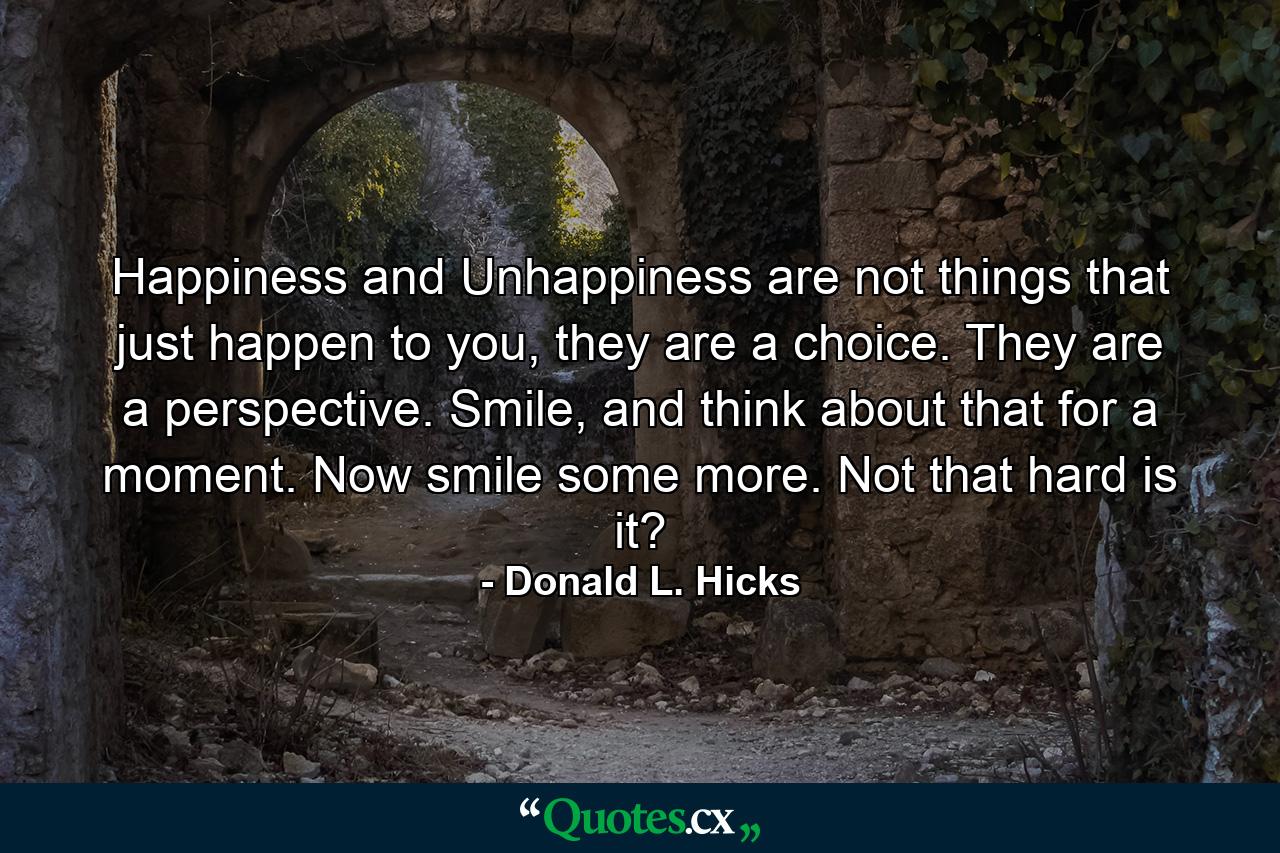 Happiness and Unhappiness are not things that just happen to you, they are a choice. They are a perspective. Smile, and think about that for a moment. Now smile some more. Not that hard is it? - Quote by Donald L. Hicks