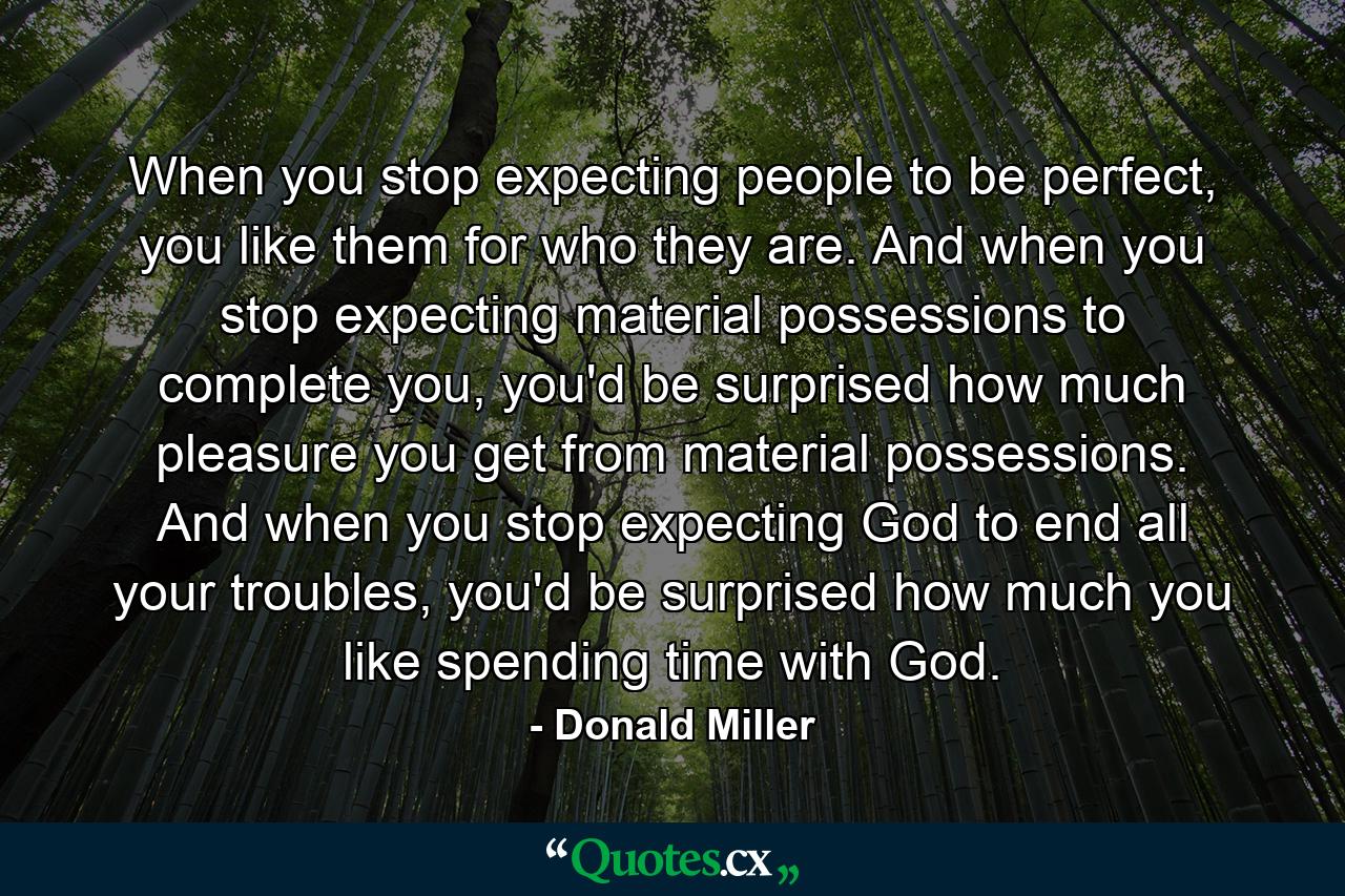 When you stop expecting people to be perfect, you like them for who they are. And when you stop expecting material possessions to complete you, you'd be surprised how much pleasure you get from material possessions. And when you stop expecting God to end all your troubles, you'd be surprised how much you like spending time with God. - Quote by Donald Miller