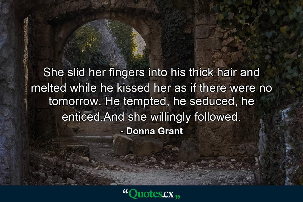 She slid her fingers into his thick hair and melted while he kissed her as if there were no tomorrow. He tempted, he seduced, he enticed.And she willingly followed. - Quote by Donna Grant