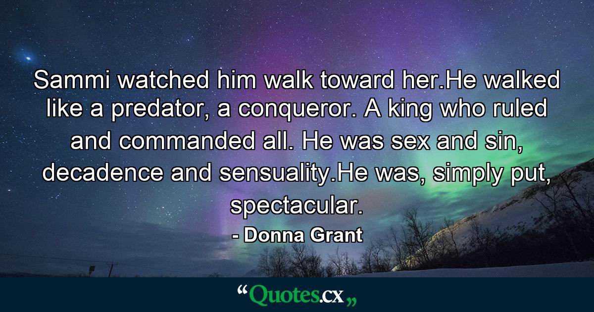 Sammi watched him walk toward her.He walked like a predator, a conqueror. A king who ruled and commanded all. He was sex and sin, decadence and sensuality.He was, simply put, spectacular. - Quote by Donna Grant