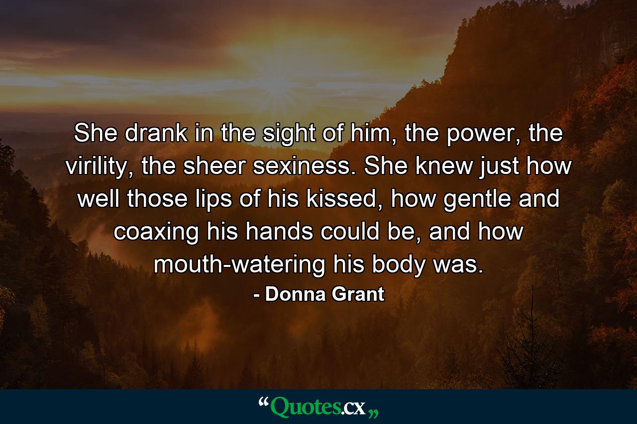 She drank in the sight of him, the power, the virility, the sheer sexiness. She knew just how well those lips of his kissed, how gentle and coaxing his hands could be, and how mouth-watering his body was. - Quote by Donna Grant