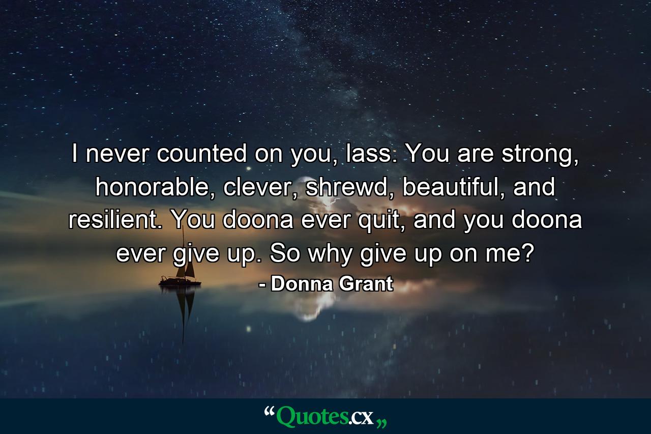 I never counted on you, lass. You are strong, honorable, clever, shrewd, beautiful, and resilient. You doona ever quit, and you doona ever give up. So why give up on me? - Quote by Donna Grant