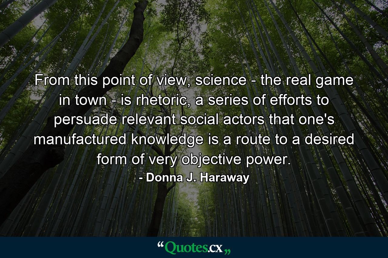 From this point of view, science - the real game in town - is rhetoric, a series of efforts to persuade relevant social actors that one's manufactured knowledge is a route to a desired form of very objective power. - Quote by Donna J. Haraway