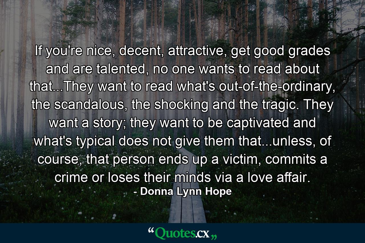 If you're nice, decent, attractive, get good grades and are talented, no one wants to read about that...They want to read what's out-of-the-ordinary, the scandalous, the shocking and the tragic. They want a story; they want to be captivated and what's typical does not give them that...unless, of course, that person ends up a victim, commits a crime or loses their minds via a love affair. - Quote by Donna Lynn Hope