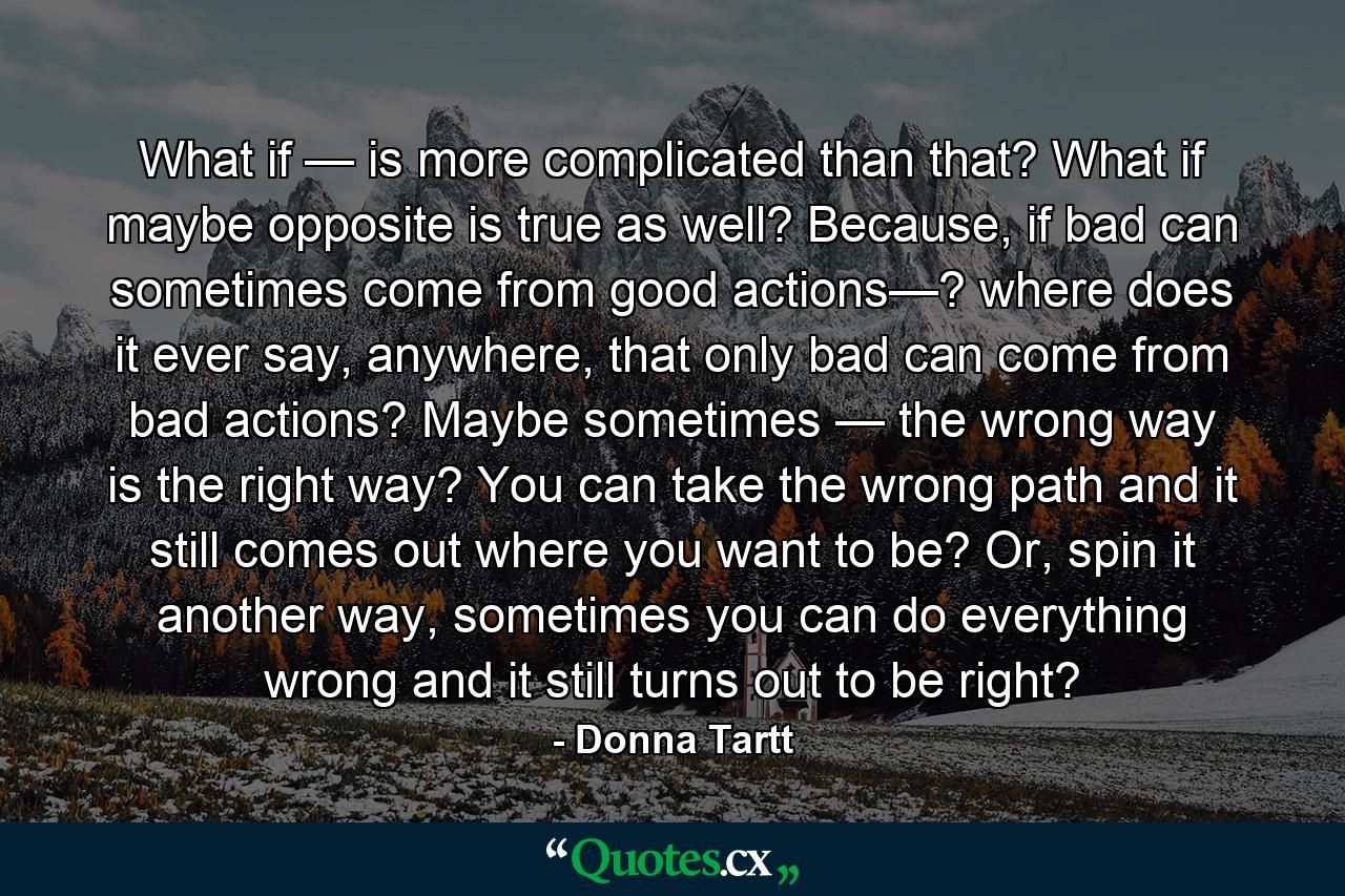 What if — is more complicated than that? What if maybe opposite is true as well? Because, if bad can sometimes come from good actions—? where does it ever say, anywhere, that only bad can come from bad actions? Maybe sometimes — the wrong way is the right way? You can take the wrong path and it still comes out where you want to be? Or, spin it another way, sometimes you can do everything wrong and it still turns out to be right? - Quote by Donna Tartt