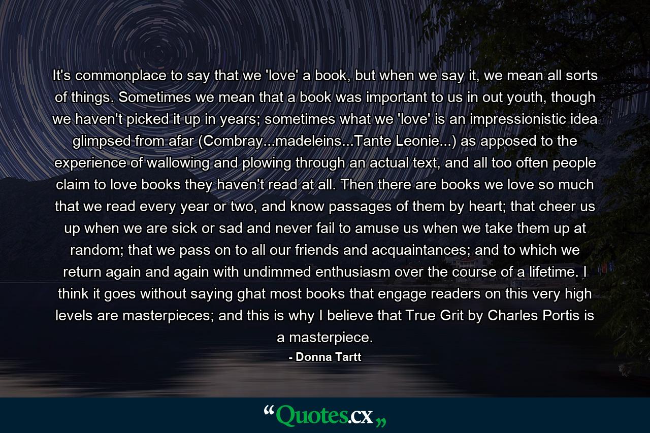 It's commonplace to say that we 'love' a book, but when we say it, we mean all sorts of things. Sometimes we mean that a book was important to us in out youth, though we haven't picked it up in years; sometimes what we 'love' is an impressionistic idea glimpsed from afar (Combray...madeleins...Tante Leonie...) as apposed to the experience of wallowing and plowing through an actual text, and all too often people claim to love books they haven't read at all. Then there are books we love so much that we read every year or two, and know passages of them by heart; that cheer us up when we are sick or sad and never fail to amuse us when we take them up at random; that we pass on to all our friends and acquaintances; and to which we return again and again with undimmed enthusiasm over the course of a lifetime. I think it goes without saying ghat most books that engage readers on this very high levels are masterpieces; and this is why I believe that True Grit by Charles Portis is a masterpiece. - Quote by Donna Tartt