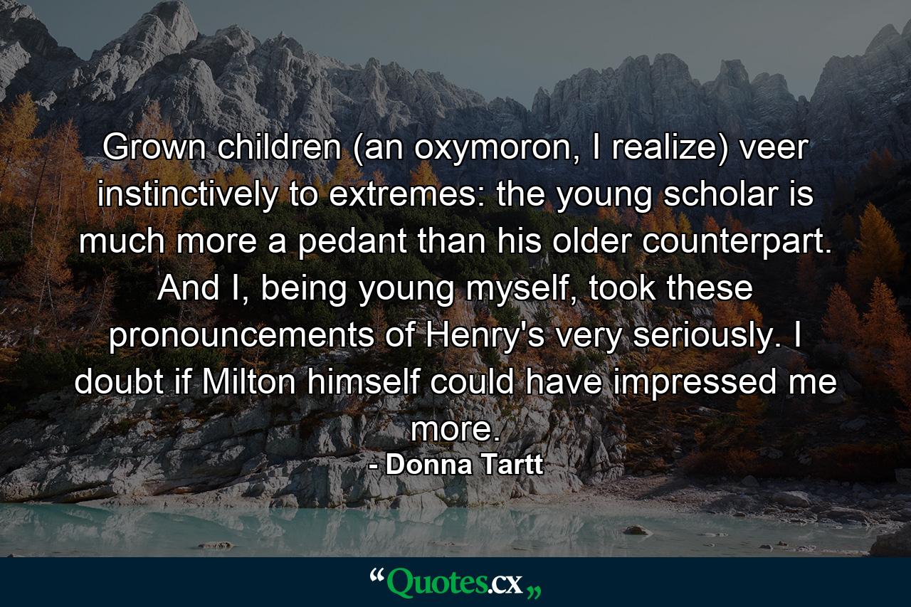 Grown children (an oxymoron, I realize) veer instinctively to extremes: the young scholar is much more a pedant than his older counterpart. And I, being young myself, took these pronouncements of Henry's very seriously. I doubt if Milton himself could have impressed me more. - Quote by Donna Tartt