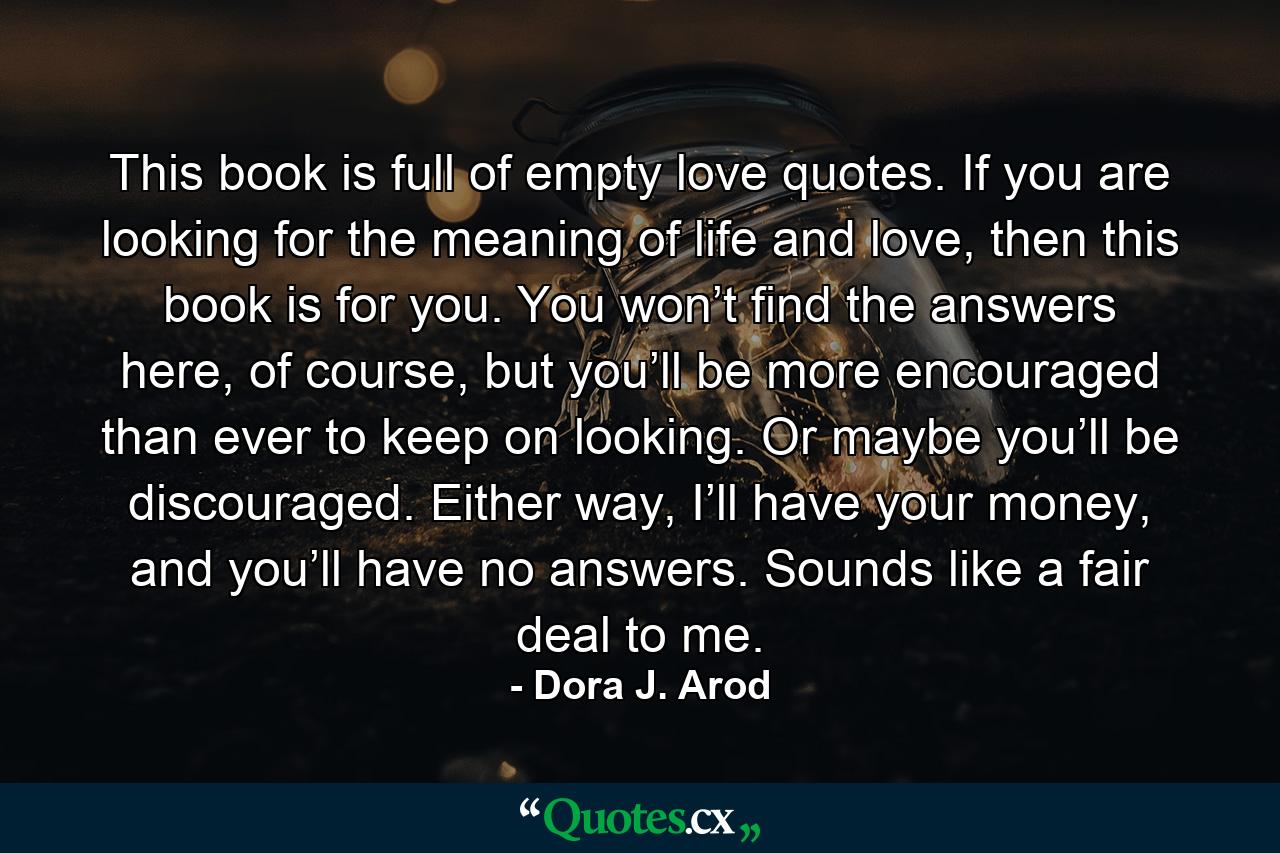 This book is full of empty love quotes. If you are looking for the meaning of life and love, then this book is for you. You won’t find the answers here, of course, but you’ll be more encouraged than ever to keep on looking. Or maybe you’ll be discouraged. Either way, I’ll have your money, and you’ll have no answers. Sounds like a fair deal to me. - Quote by Dora J. Arod