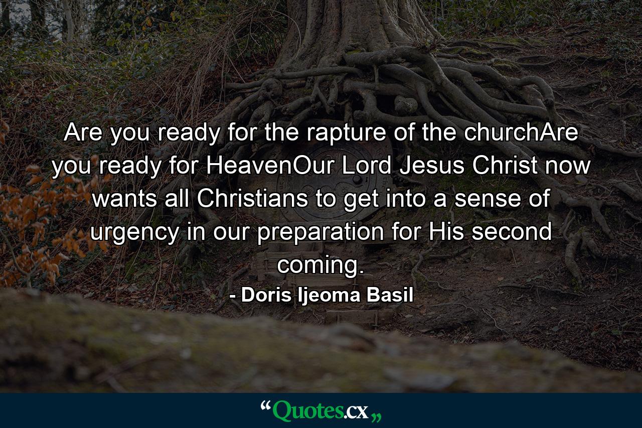 Are you ready for the rapture of the churchAre you ready for HeavenOur Lord Jesus Christ now wants all Christians to get into a sense of urgency in our preparation for His second coming. - Quote by Doris Ijeoma Basil