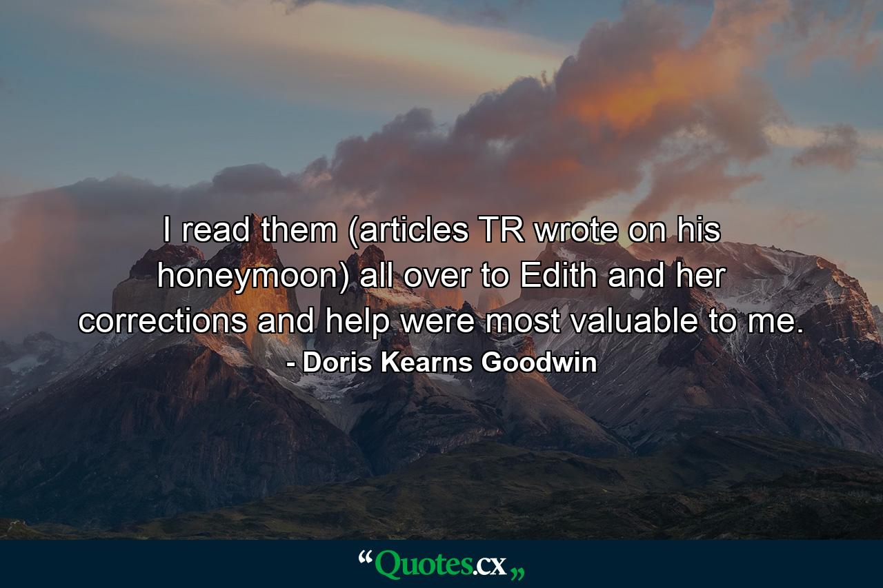 I read them (articles TR wrote on his honeymoon) all over to Edith and her corrections and help were most valuable to me. - Quote by Doris Kearns Goodwin