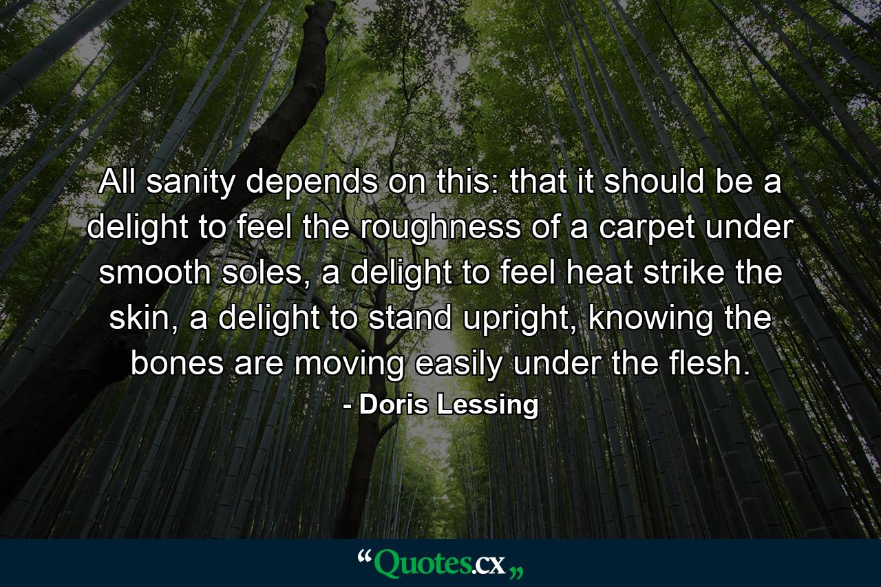 All sanity depends on this: that it should be a delight to feel the roughness of a carpet under smooth soles, a delight to feel heat strike the skin, a delight to stand upright, knowing the bones are moving easily under the flesh. - Quote by Doris Lessing