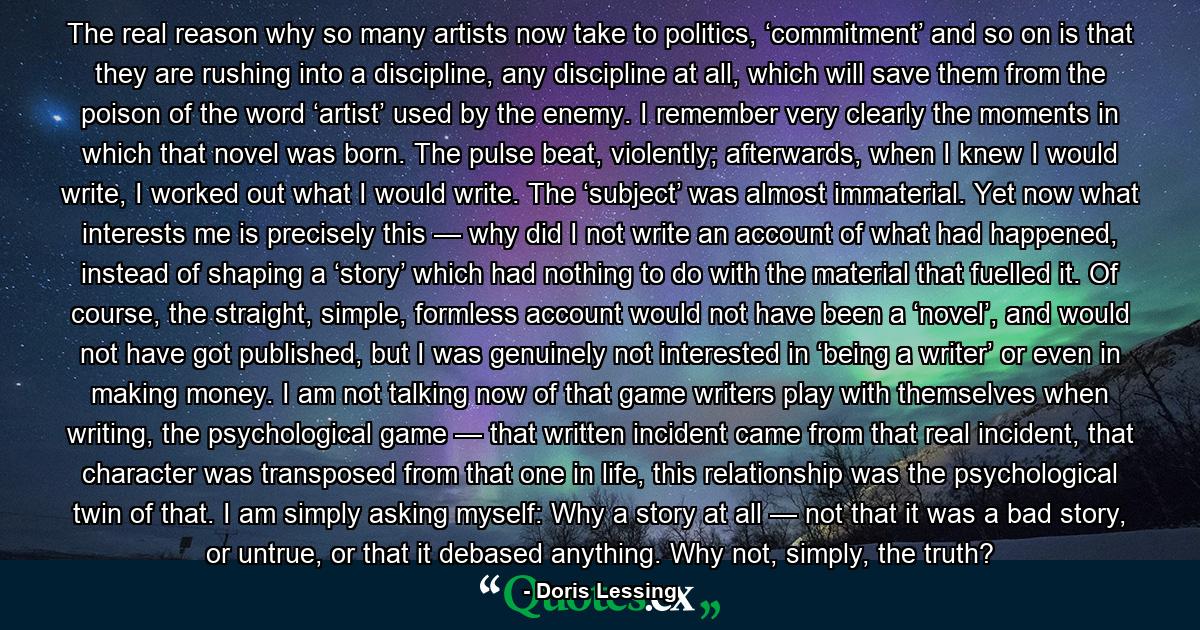 The real reason why so many artists now take to politics, ‘commitment’ and so on is that they are rushing into a discipline, any discipline at all, which will save them from the poison of the word ‘artist’ used by the enemy. I remember very clearly the moments in which that novel was born. The pulse beat, violently; afterwards, when I knew I would write, I worked out what I would write. The ‘subject’ was almost immaterial. Yet now what interests me is precisely this — why did I not write an account of what had happened, instead of shaping a ‘story’ which had nothing to do with the material that fuelled it. Of course, the straight, simple, formless account would not have been a ‘novel’, and would not have got published, but I was genuinely not interested in ‘being a writer’ or even in making money. I am not talking now of that game writers play with themselves when writing, the psychological game — that written incident came from that real incident, that character was transposed from that one in life, this relationship was the psychological twin of that. I am simply asking myself: Why a story at all — not that it was a bad story, or untrue, or that it debased anything. Why not, simply, the truth? - Quote by Doris Lessing