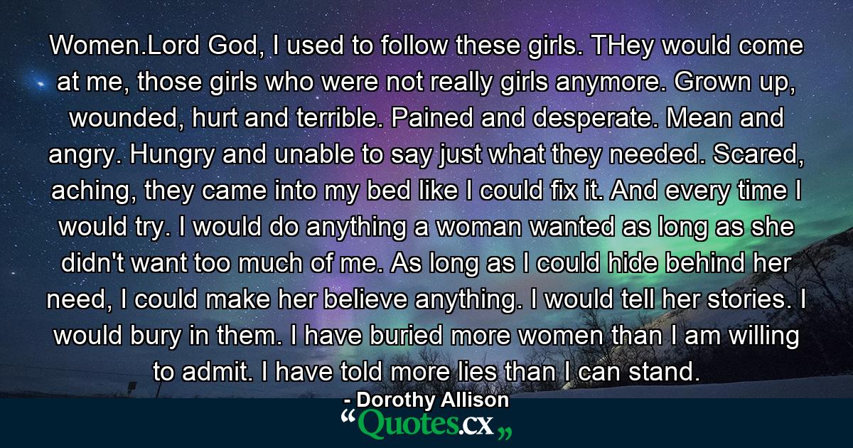 Women.Lord God, I used to follow these girls. THey would come at me, those girls who were not really girls anymore. Grown up, wounded, hurt and terrible. Pained and desperate. Mean and angry. Hungry and unable to say just what they needed. Scared, aching, they came into my bed like I could fix it. And every time I would try. I would do anything a woman wanted as long as she didn't want too much of me. As long as I could hide behind her need, I could make her believe anything. I would tell her stories. I would bury in them. I have buried more women than I am willing to admit. I have told more lies than I can stand. - Quote by Dorothy Allison