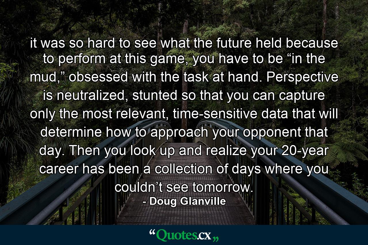 it was so hard to see what the future held because to perform at this game, you have to be “in the mud,” obsessed with the task at hand. Perspective is neutralized, stunted so that you can capture only the most relevant, time-sensitive data that will determine how to approach your opponent that day. Then you look up and realize your 20-year career has been a collection of days where you couldn’t see tomorrow. - Quote by Doug Glanville