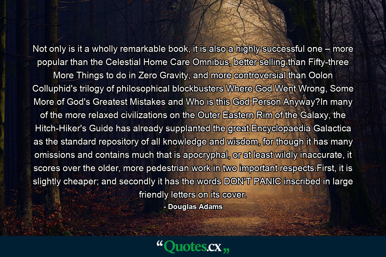 Not only is it a wholly remarkable book, it is also a highly successful one – more popular than the Celestial Home Care Omnibus, better selling than Fifty-three More Things to do in Zero Gravity, and more controversial than Oolon Colluphid's trilogy of philosophical blockbusters Where God Went Wrong, Some More of God's Greatest Mistakes and Who is this God Person Anyway?In many of the more relaxed civilizations on the Outer Eastern Rim of the Galaxy, the Hitch-Hiker's Guide has already supplanted the great Encyclopaedia Galactica as the standard repository of all knowledge and wisdom, for though it has many omissions and contains much that is apocryphal, or at least wildly inaccurate, it scores over the older, more pedestrian work in two important respects.First, it is slightly cheaper; and secondly it has the words DON'T PANIC inscribed in large friendly letters on its cover. - Quote by Douglas Adams