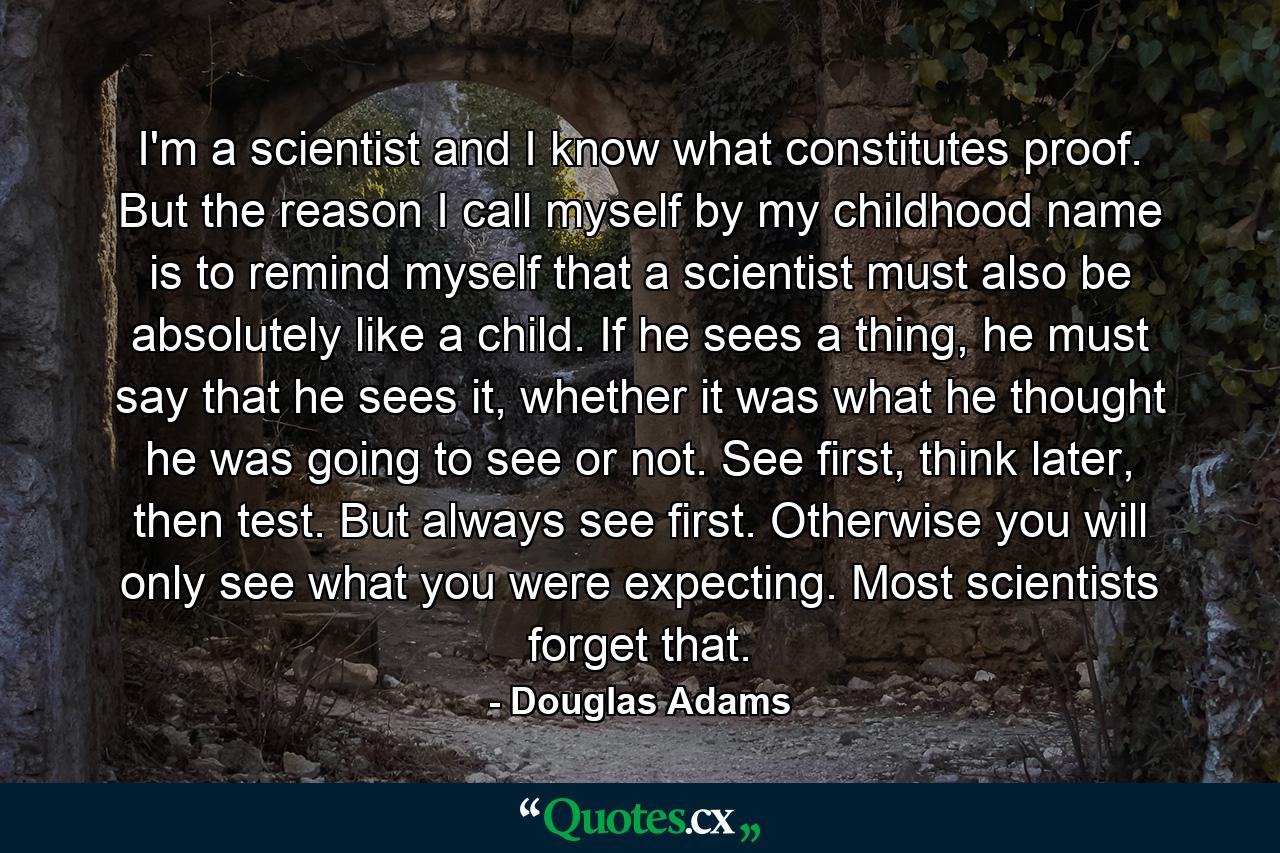 I'm a scientist and I know what constitutes proof. But the reason I call myself by my childhood name is to remind myself that a scientist must also be absolutely like a child. If he sees a thing, he must say that he sees it, whether it was what he thought he was going to see or not. See first, think later, then test. But always see first. Otherwise you will only see what you were expecting. Most scientists forget that. - Quote by Douglas Adams