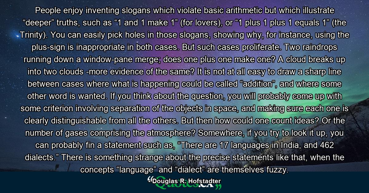 People enjoy inventing slogans which violate basic arithmetic but which illustrate “deeper” truths, such as “1 and 1 make 1” (for lovers), or “1 plus 1 plus 1 equals 1” (the Trinity). You can easily pick holes in those slogans, showing why, for instance, using the plus-sign is inappropriate in both cases. But such cases proliferate. Two raindrops running down a window-pane merge; does one plus one make one? A cloud breaks up into two clouds -more evidence of the same? It is not at all easy to draw a sharp line between cases where what is happening could be called “addition”, and where some other word is wanted. If you think about the question, you will probably come up with some criterion involving separation of the objects in space, and making sure each one is clearly distinguishable from all the others. But then how could one count ideas? Or the number of gases comprising the atmosphere? Somewhere, if you try to look it up, you can probably fin a statement such as, “There are 17 languages in India, and 462 dialects.” There is something strange about the precise statements like that, when the concepts “language” and “dialect” are themselves fuzzy. - Quote by Douglas R. Hofstadter