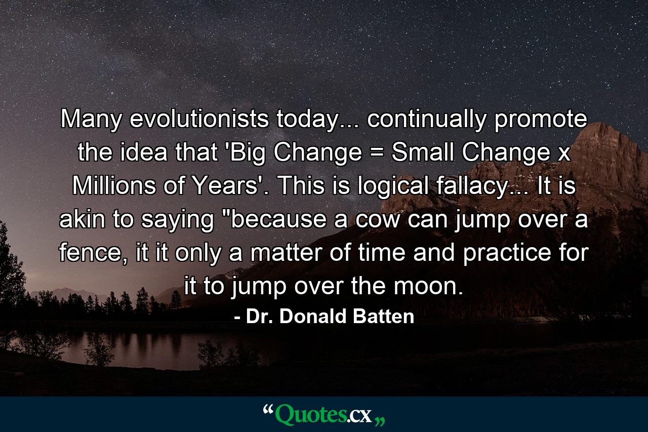 Many evolutionists today... continually promote the idea that 'Big Change = Small Change x Millions of Years'. This is logical fallacy... It is akin to saying 