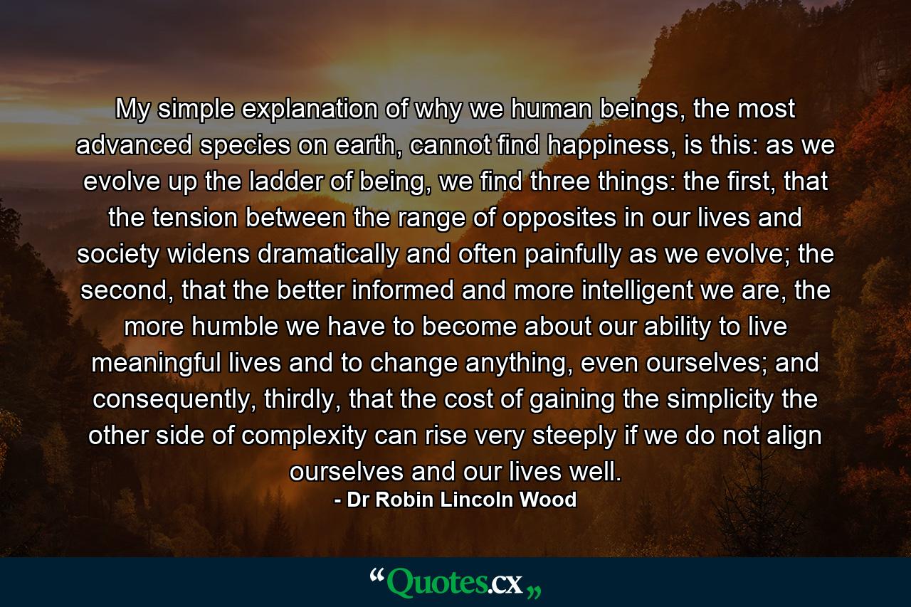 My simple explanation of why we human beings, the most advanced species on earth, cannot find happiness, is this: as we evolve up the ladder of being, we find three things: the first, that the tension between the range of opposites in our lives and society widens dramatically and often painfully as we evolve; the second, that the better informed and more intelligent we are, the more humble we have to become about our ability to live meaningful lives and to change anything, even ourselves; and consequently, thirdly, that the cost of gaining the simplicity the other side of complexity can rise very steeply if we do not align ourselves and our lives well. - Quote by Dr Robin Lincoln Wood