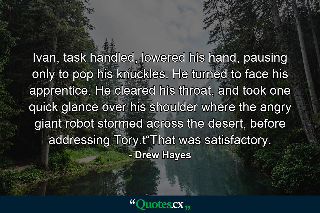 Ivan, task handled, lowered his hand, pausing only to pop his knuckles. He turned to face his apprentice. He cleared his throat, and took one quick glance over his shoulder where the angry giant robot stormed across the desert, before addressing Tory.t“That was satisfactory. - Quote by Drew Hayes