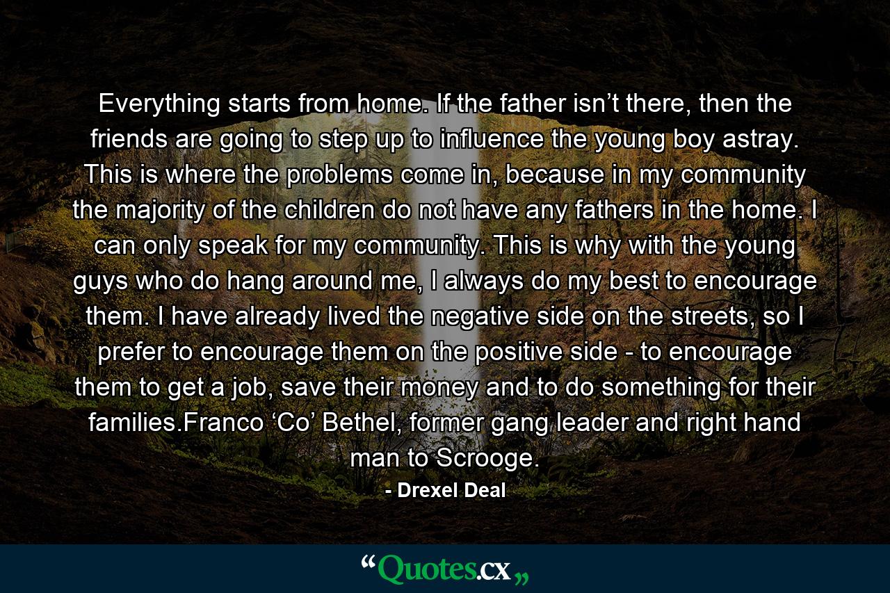 Everything starts from home. If the father isn’t there, then the friends are going to step up to influence the young boy astray. This is where the problems come in, because in my community the majority of the children do not have any fathers in the home. I can only speak for my community. This is why with the young guys who do hang around me, I always do my best to encourage them. I have already lived the negative side on the streets, so I prefer to encourage them on the positive side - to encourage them to get a job, save their money and to do something for their families.Franco ‘Co’ Bethel, former gang leader and right hand man to Scrooge. - Quote by Drexel Deal