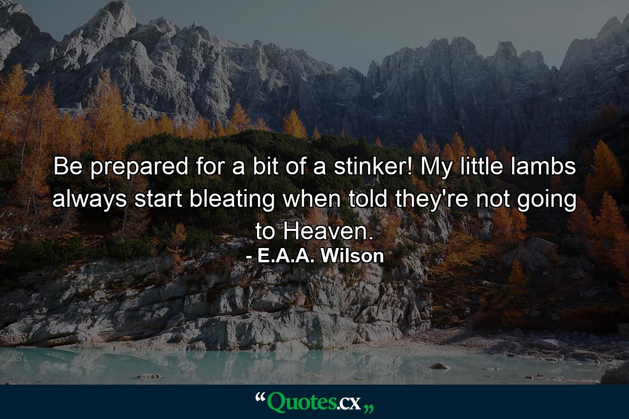 Be prepared for a bit of a stinker! My little lambs always start bleating when told they're not going to Heaven. - Quote by E.A.A. Wilson