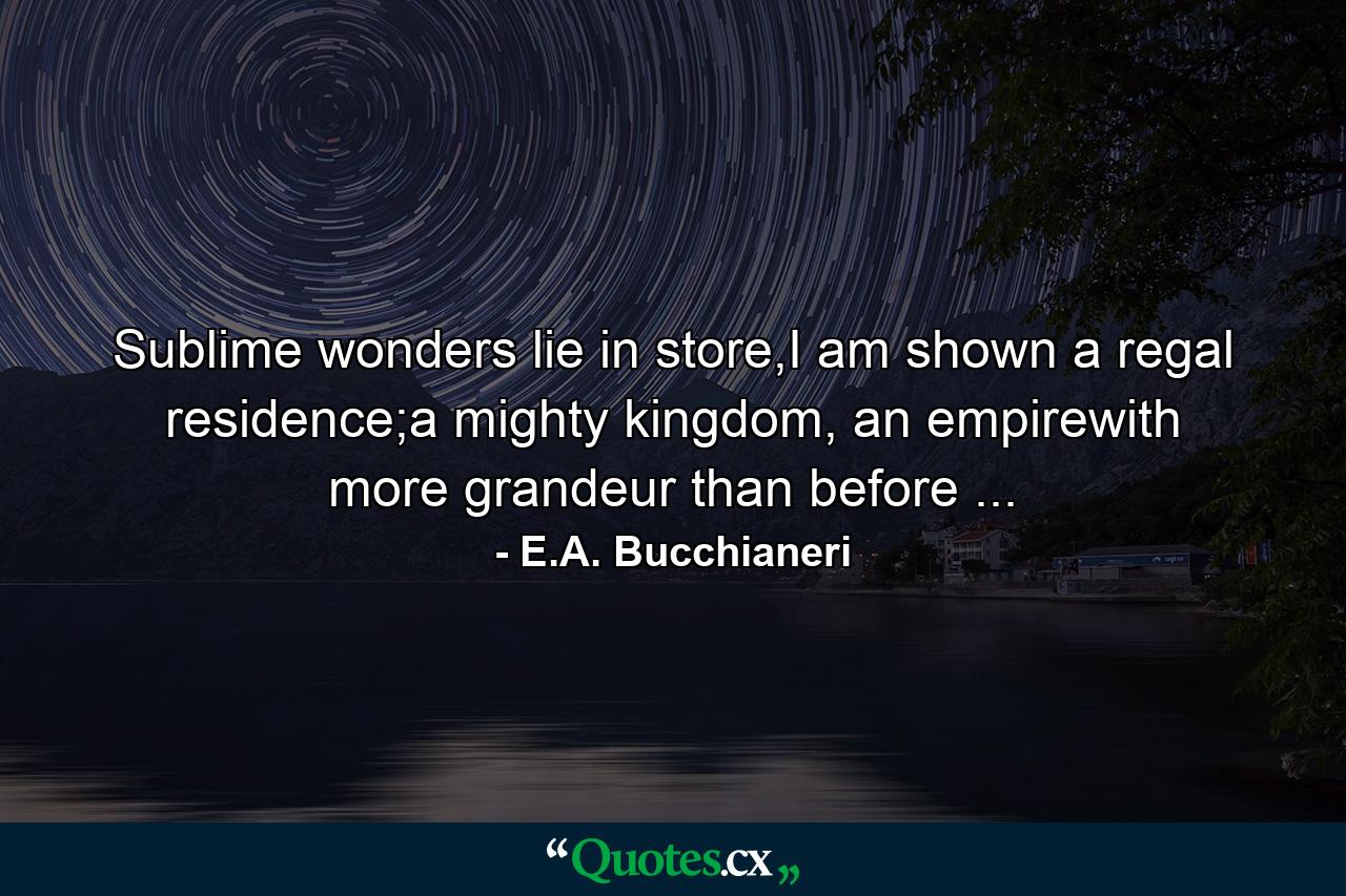 Sublime wonders lie in store,I am shown a regal residence;a mighty kingdom, an empirewith more grandeur than before ... - Quote by E.A. Bucchianeri