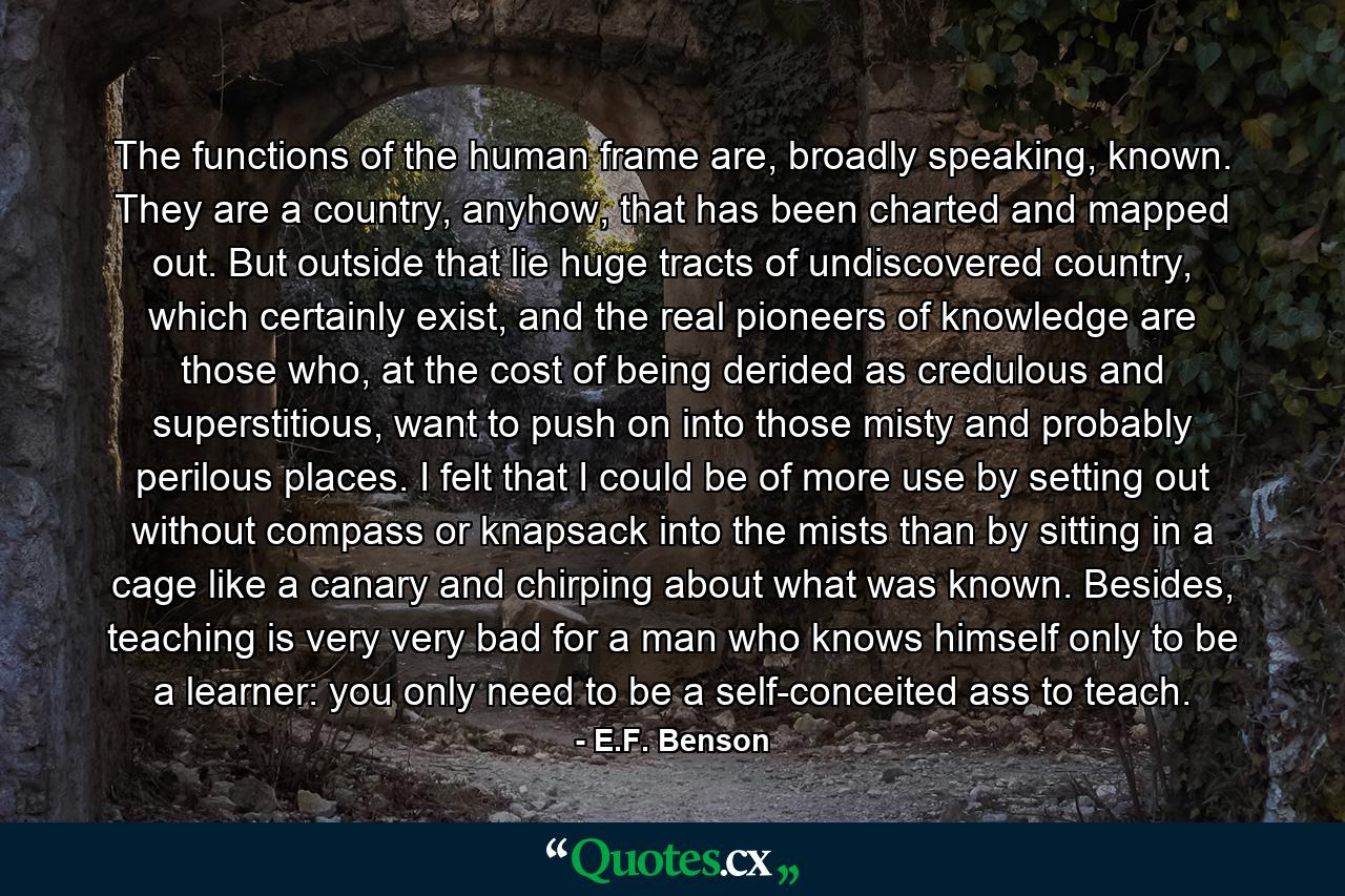 The functions of the human frame are, broadly speaking, known. They are a country, anyhow, that has been charted and mapped out. But outside that lie huge tracts of undiscovered country, which certainly exist, and the real pioneers of knowledge are those who, at the cost of being derided as credulous and superstitious, want to push on into those misty and probably perilous places. I felt that I could be of more use by setting out without compass or knapsack into the mists than by sitting in a cage like a canary and chirping about what was known. Besides, teaching is very very bad for a man who knows himself only to be a learner: you only need to be a self-conceited ass to teach. - Quote by E.F. Benson