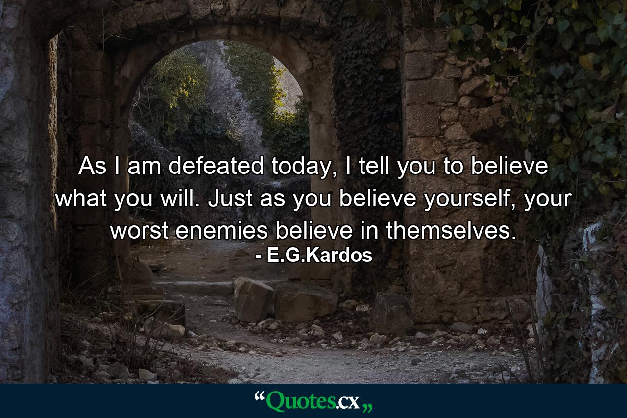 As I am defeated today, I tell you to believe what you will. Just as you believe yourself, your worst enemies believe in themselves. - Quote by E.G.Kardos