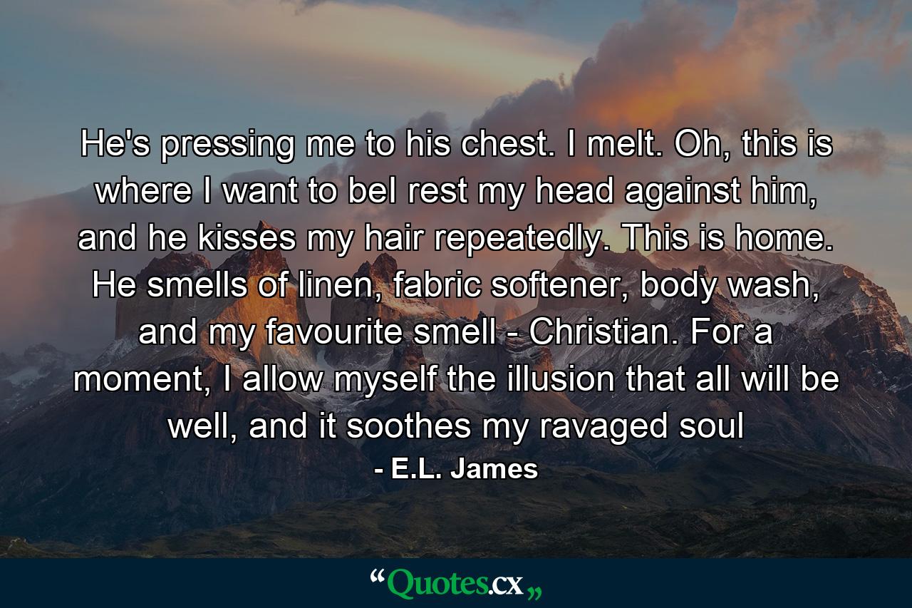 He's pressing me to his chest. I melt. Oh, this is where I want to beI rest my head against him, and he kisses my hair repeatedly. This is home. He smells of linen, fabric softener, body wash, and my favourite smell - Christian. For a moment, I allow myself the illusion that all will be well, and it soothes my ravaged soul - Quote by E.L. James