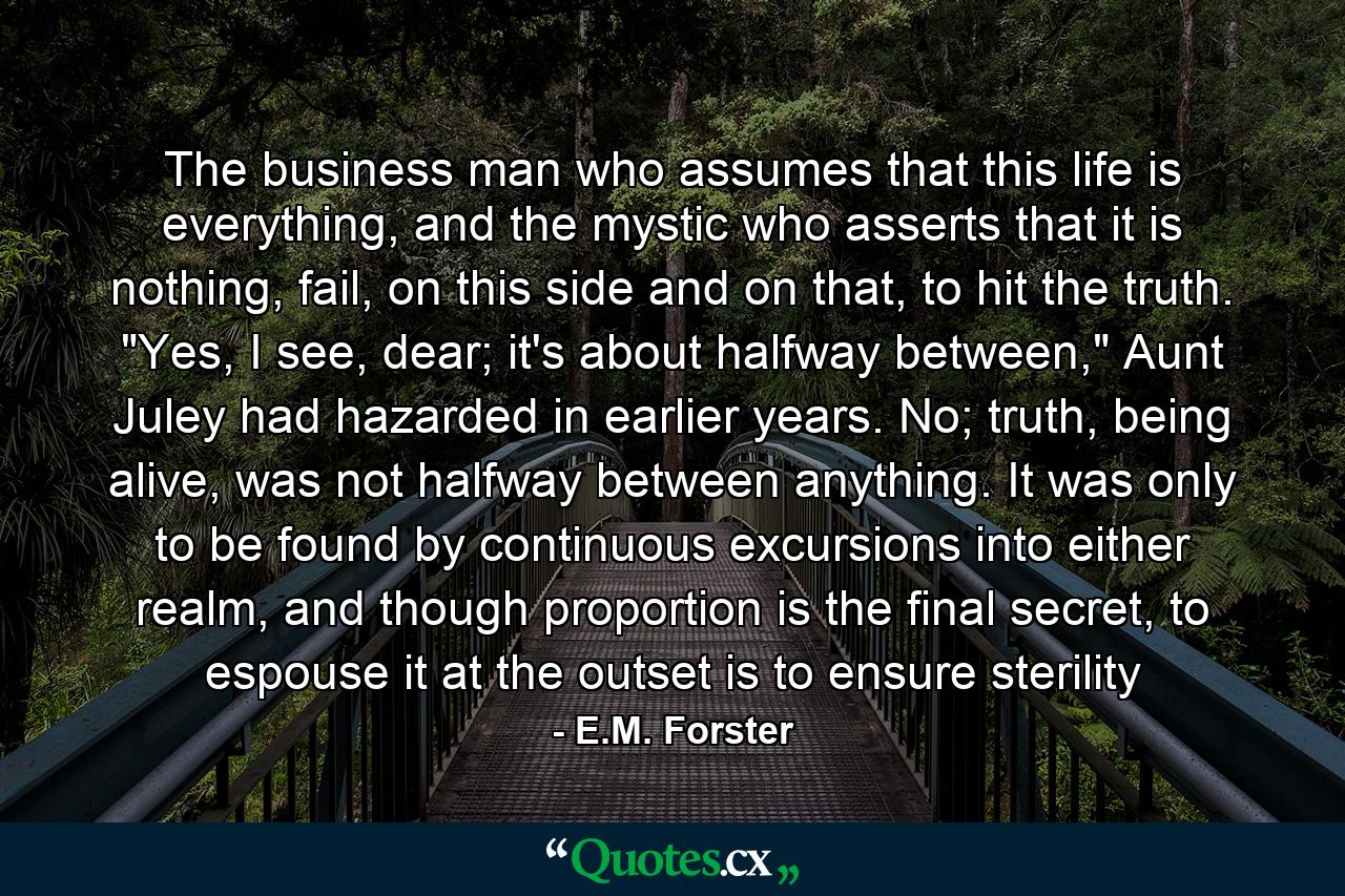 The business man who assumes that this life is everything, and the mystic who asserts that it is nothing, fail, on this side and on that, to hit the truth. 