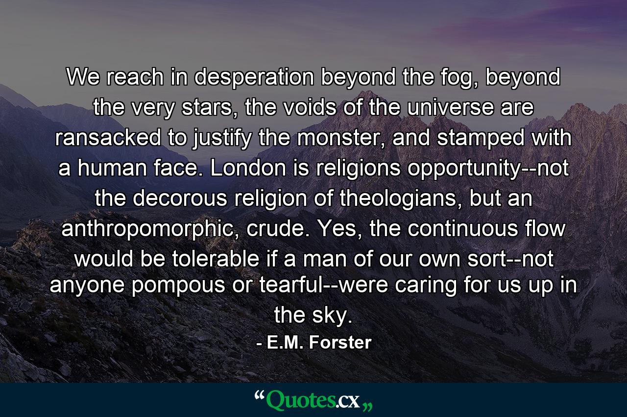 We reach in desperation beyond the fog, beyond the very stars, the voids of the universe are ransacked to justify the monster, and stamped with a human face. London is religions opportunity--not the decorous religion of theologians, but an anthropomorphic, crude. Yes, the continuous flow would be tolerable if a man of our own sort--not anyone pompous or tearful--were caring for us up in the sky. - Quote by E.M. Forster