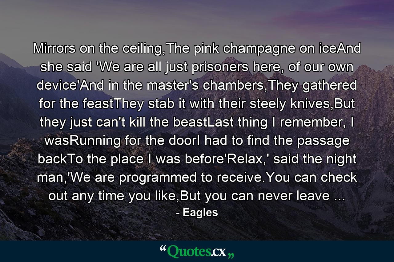 Mirrors on the ceiling,The pink champagne on iceAnd she said 'We are all just prisoners here, of our own device'And in the master's chambers,They gathered for the feastThey stab it with their steely knives,But they just can't kill the beastLast thing I remember, I wasRunning for the doorI had to find the passage backTo the place I was before'Relax,' said the night man,'We are programmed to receive.You can check out any time you like,But you can never leave ... - Quote by Eagles