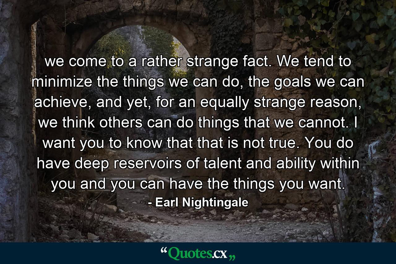 we come to a rather strange fact. We tend to minimize the things we can do, the goals we can achieve, and yet, for an equally strange reason, we think others can do things that we cannot. I want you to know that that is not true. You do have deep reservoirs of talent and ability within you and you can have the things you want. - Quote by Earl Nightingale