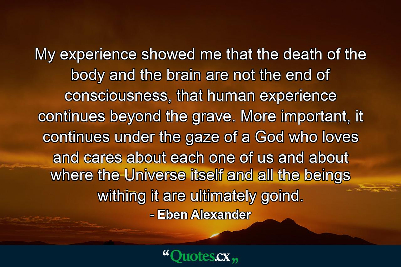 My experience showed me that the death of the body and the brain are not the end of consciousness, that human experience continues beyond the grave. More important, it continues under the gaze of a God who loves and cares about each one of us and about where the Universe itself and all the beings withing it are ultimately goind. - Quote by Eben Alexander